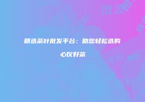 精选茶叶批发平台：助您轻松选购心仪好茶