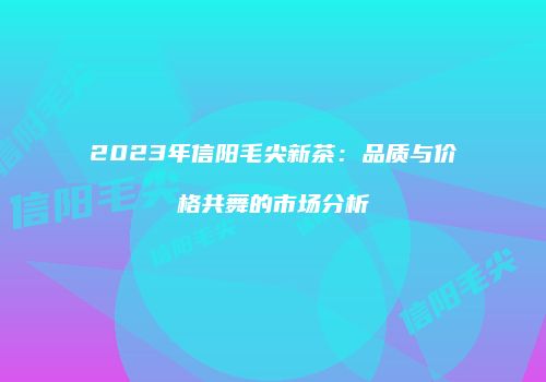 2023年信阳毛尖新茶：品质与价格共舞的市场分析