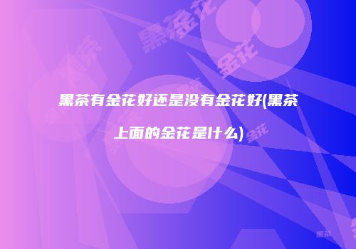 黑茶有金花好还是没有金花好(黑茶上面的金花是什么)