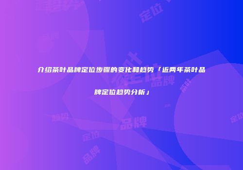 介绍茶叶品牌定位步骤的变化和趋势「近两年茶叶品牌定位趋势分析」