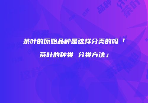 茶叶的原始品种是这样分类的吗「茶叶的种类 分类方法」