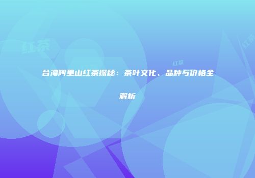 台湾阿里山红茶探秘：茶叶文化、品种与价格全解析