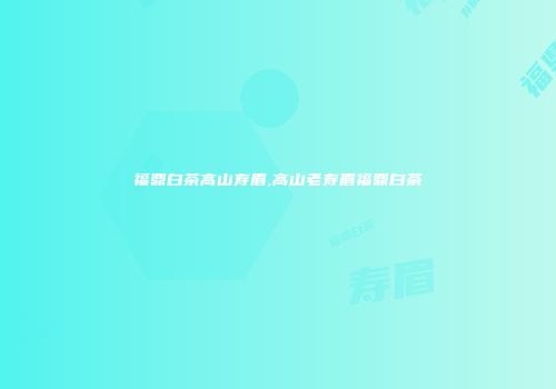 福鼎白茶高山寿眉,高山老寿眉福鼎白茶