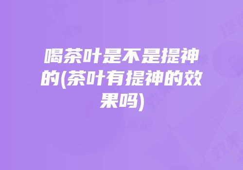 喝茶叶是不是提神的(茶叶有提神的效果吗)