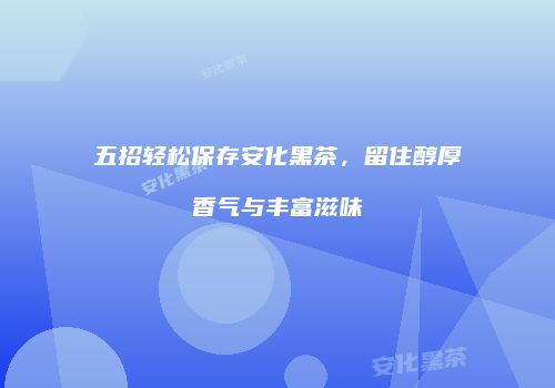 五招轻松保存安化黑茶，留住醇厚香气与丰富滋味