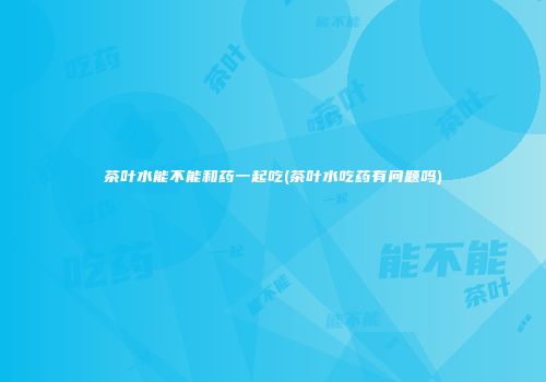 茶叶水能不能和药一起吃(茶叶水吃药有问题吗)