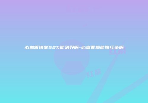 心血管堵塞50%能治好吗-心血管病能喝红茶吗