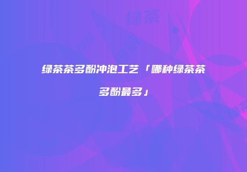 绿茶茶多酚冲泡工艺「哪种绿茶茶多酚最多」