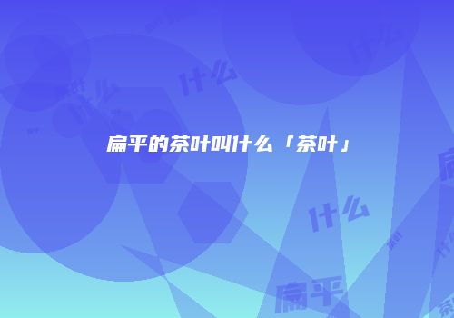 扁平的茶叶叫什么「茶叶」