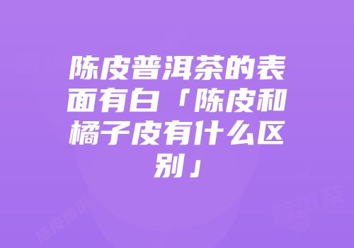 陈皮普洱茶的表面有白「陈皮和橘子皮有什么区别」