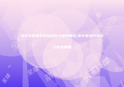 从闭关锁国到全球茶叶大国的崛起,新中国茶叶进出口历史回顾