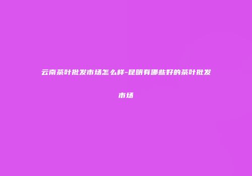 云南茶叶批发市场怎么样-昆明有哪些好的茶叶批发市场