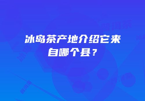 冰岛茶产地介绍它来自哪个县？