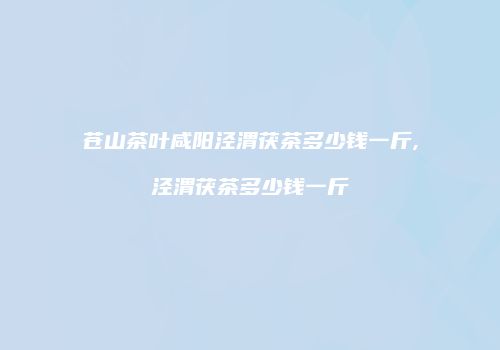 苍山茶叶咸阳泾渭茯茶多少钱一斤,泾渭茯茶多少钱一斤