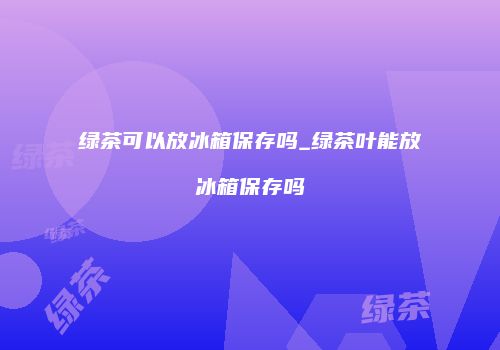 绿茶可以放冰箱保存吗_绿茶叶能放冰箱保存吗