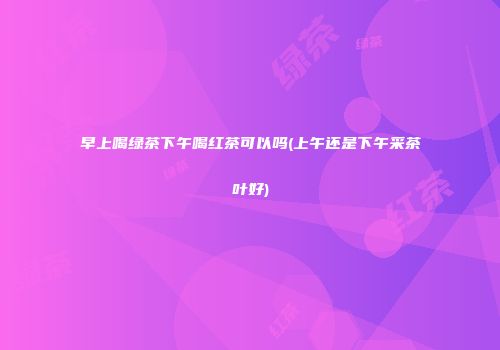 早上喝绿茶下午喝红茶可以吗(上午还是下午采茶叶好)