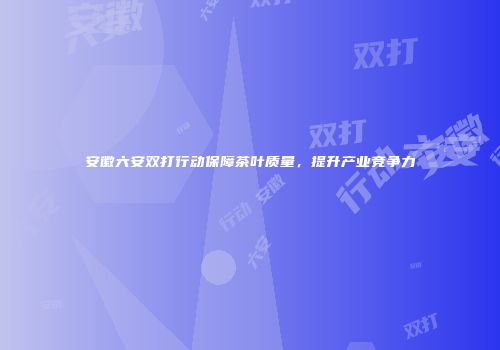 安徽六安双打行动保障茶叶质量，提升产业竞争力