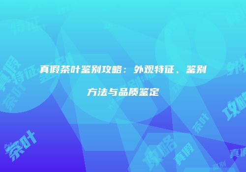 真假茶叶鉴别攻略：外观特征、鉴别方法与品质鉴定