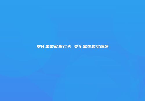 安化黑茶能喝几天_安化黑茶能多喝吗