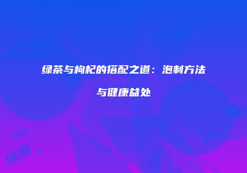 绿茶与枸杞的搭配之道：泡制方法与健康益处