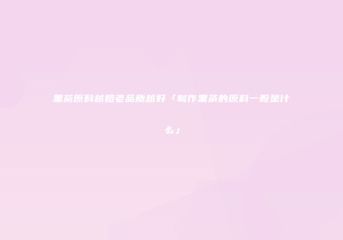 黑茶原料越粗老品质越好「制作黑茶的原料一般是什么」