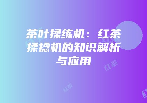 茶叶揉练机：红茶揉捻机的知识解析与应用