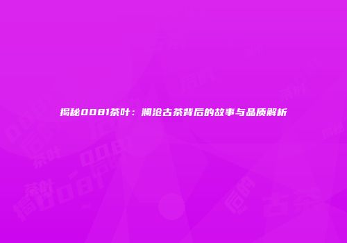 揭秘0081茶叶：澜沧古茶背后的故事与品质解析