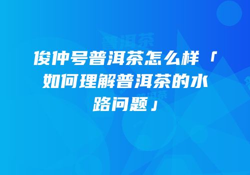 俊仲号普洱茶怎么样「如何理解普洱茶的水路问题」