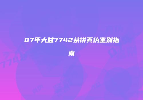 07年大益7742茶饼真伪鉴别指南