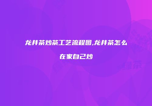 龙井茶炒茶工艺流程图,龙井茶怎么在家自己炒
