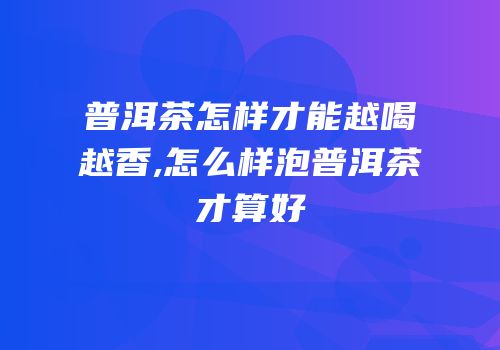 普洱茶怎样才能越喝越香,怎么样泡普洱茶才算好