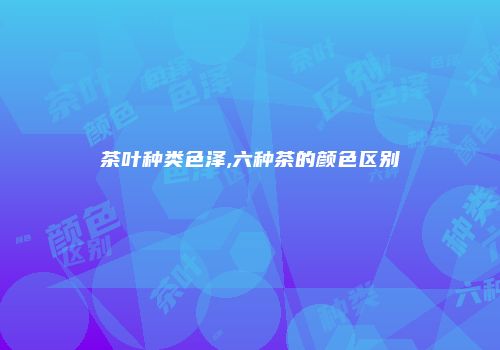 茶叶种类色泽,六种茶的颜色区别