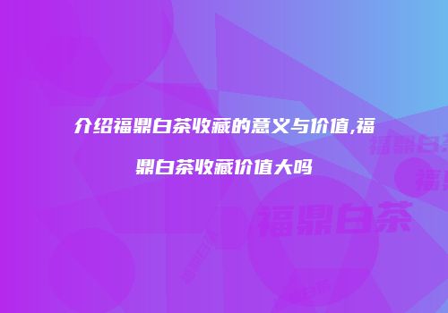介绍福鼎白茶收藏的意义与价值,福鼎白茶收藏价值大吗