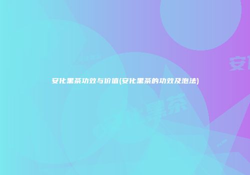 安化黑茶功效与价值(安化黑茶的功效及泡法)