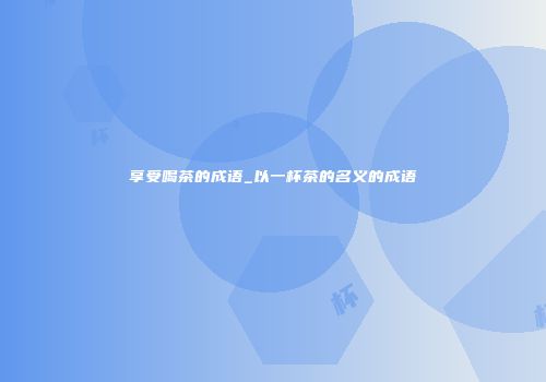 享受喝茶的成语_以一杯茶的名义的成语