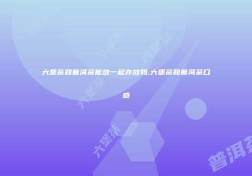 六堡茶和普洱茶能放一起存放吗,六堡茶和普洱茶口感
