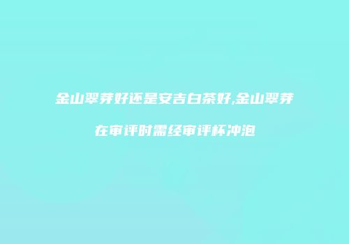 金山翠芽好还是安吉白茶好,金山翠芽在审评时需经审评杯冲泡