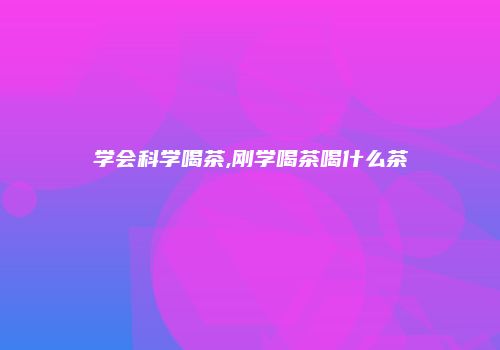 学会科学喝茶,刚学喝茶喝什么茶