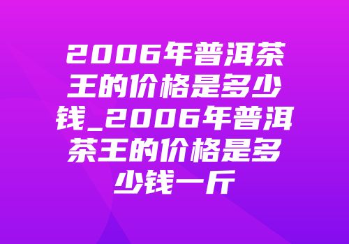 2006年普洱茶王的价格是多少钱_2006年普洱茶王的价格是多少钱一斤