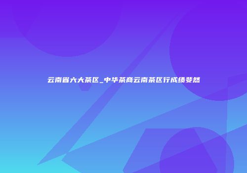 云南省六大茶区_中华茶商云南茶区行成绩斐然