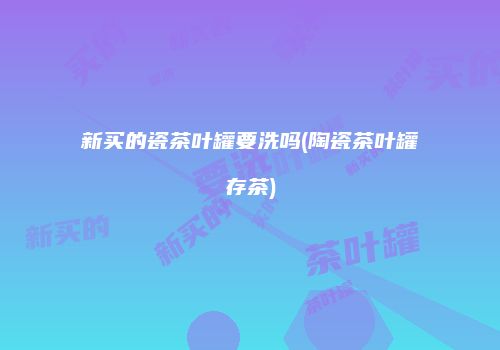 新买的瓷茶叶罐要洗吗(陶瓷茶叶罐存茶)