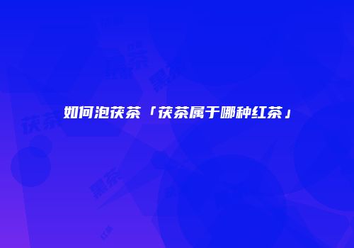如何泡茯茶「茯茶属于哪种红茶」