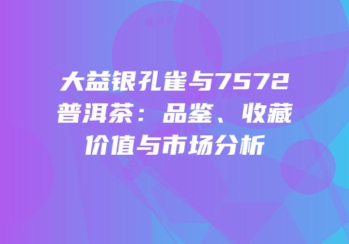 大益银孔雀与7572普洱茶：品鉴、收藏价值与市场分析