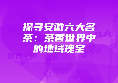 探寻安徽六大名茶：茶香世界中的地域瑰宝
