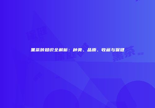 黑茶砖知识全解析：种类、品质、收藏与保健
