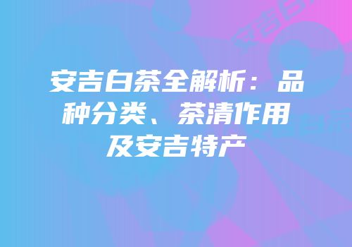 安吉白茶全解析：品种分类、茶清作用及安吉特产