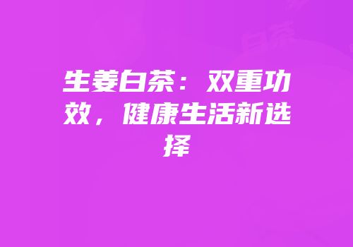 生姜白茶：双重功效，健康生活新选择