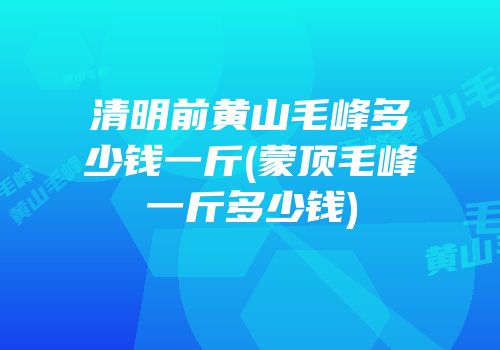 清明前黄山毛峰多少钱一斤(蒙顶毛峰一斤多少钱)