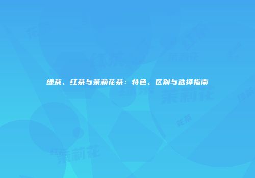 绿茶、红茶与茉莉花茶：特色、区别与选择指南