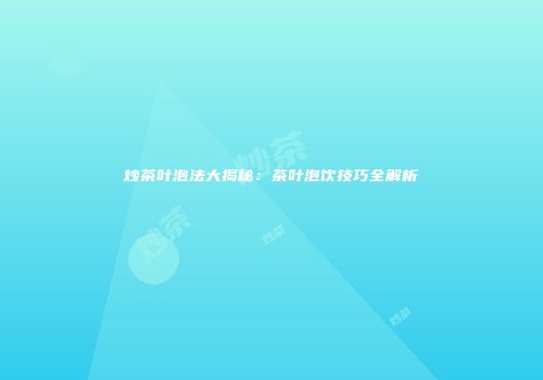 炒茶叶泡法大揭秘：茶叶泡饮技巧全解析
